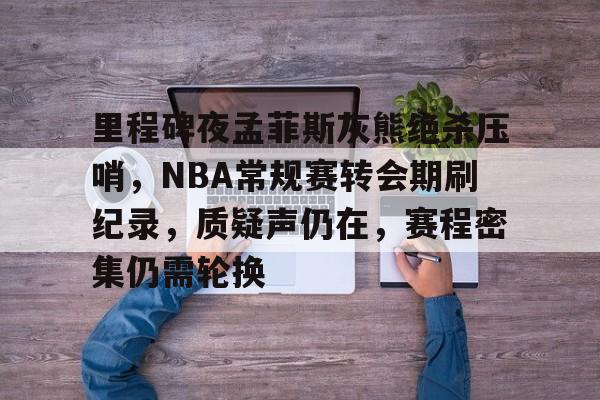 九游体育app-里程碑夜孟菲斯灰熊绝杀压哨，NBA常规赛转会期刷纪录，质疑声仍在，赛程密集仍需轮换的简单介绍