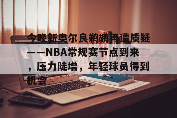九游娱乐官网-今晚新奥尔良鹈鹕再遭质疑——NBA常规赛节点到来，压力陡增，年轻球员得到机会的简单介绍