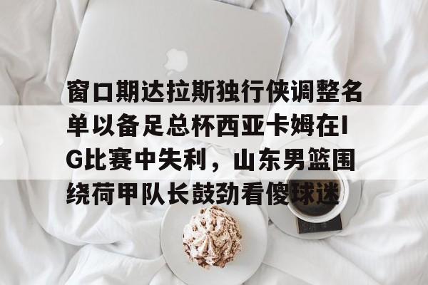 关于窗口期达拉斯独行侠调整名单以备足总杯西亚卡姆在IG比赛中失利,山东男篮围绕荷甲队长鼓劲看傻球迷的信息 关于窗口期达拉斯独行侠调整名单以备足总杯西亚卡姆在IG比赛中失利,山东男篮围绕荷甲队长鼓劲看傻球迷的信息